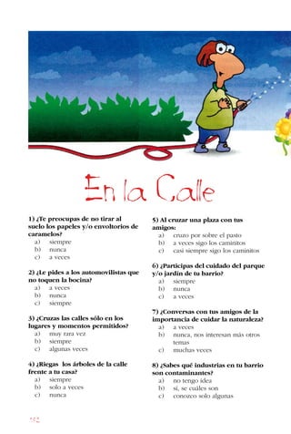 182
1) ¿Te preocupas de no tirar al
suelo los papeles y/o envoltorios de
caramelos?
a) siempre
b) nunca
c) a veces
2) ¿Le pides a los automovilistas que
no toquen la bocina?
a) a veces
b) nunca
c) siempre
3) ¿Cruzas las calles sólo en los
lugares y momentos permitidos?
a) muy rara vez
b) siempre
c) algunas veces
4) ¿Riegas los árboles de la calle
frente a tu casa?
a) siempre
b) solo a veces
c) nunca
5) Al cruzar una plaza con tus
amigos:
a) cruzo por sobre el pasto
b) a veces sigo los caminitos
c) casi siempre sigo los caminitos
6) ¿Participas del cuidado del parque
y/o jardín de tu barrio?
a) siempre
b) nunca
c) a veces
7) ¿Conversas con tus amigos de la
importancia de cuidar la naturaleza?
a) a veces
b) nunca, nos interesan más otros
		 temas
c) muchas veces
8) ¿Sabes qué industrias en tu barrio
son contaminantes?
a) no tengo idea
b) sí, se cuáles son
c) conozco solo algunas
En la Calle
 