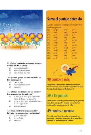 183
9) ¿Evitas maltratar o cortar plantas
o árboles de la calle?
a) sí, normalmente
b) solo algunas veces
c) casi nunca me fijo
10) ¿Haces parar las micros sólo en
los paraderos?
a) casi nunca
b) solo algunas veces
c) siempre
11) ¿Rayas los muros de las casas y
los asientos de las micros?
a) nunca, y si veo que alguno lo
		 hace, le llamo la atención
b) no, y si veo que alguno lo hace,
		 no le digo nada
c) algunas veces
12) Si encontraras un animalito
herido, ¿lo recogerías y cuidarías?
a) quizás lo haría
b) no lo haría
c) siempre
Suma el puntaje obtenido
Ahora suma el puntaje obtenido por
cada respuesta.
(1) a=10 b=0 c=5
(2) a=5 b=0 c=10
(3) a=0 b=10 c=5
(4) a=10 b=5 c=0
(5) a=0 b=5 c=10
(6) a=10 b=0 c=5
(7) a=5 b=0 c=10
(8) a=0 b=10 c=5
(9) a=10 b=5 c=0
(10) a=0 b=5 c=10
(11) a=10 b=5 c=0
(12) a=5 b=0 c=10
90 puntos o más:
¡Muy bien! Sabes mucho del medio ambiente.
Conservas muy buenas conductas ambientales en
la calle. Continúa así. ¡Felicitaciones!
50 a 89 puntos:
¡Bien! Sabes bastante y tienes interés por aprender
más. Pero aún puedes mejorar tus conductas
ambientales cuando vas por la calle.
49 puntos o menos:
No estás muy bien. Necesitas preocuparte un
poco más y aprender más cosas de la naturaleza.
Siempre es posible mejorar. ¡ánimo!
 