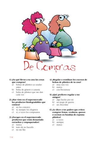 184
1) ¿En qué llevas a tu casa las cosas
que compras?
a) bolsas de plástico ya usadas 		
antes
b) bolsa de género o canasta
c) bolsa de plástico que me dan 		
cada vez
2) ¿Has visto en el supermercado
los productos biodegradables que
existen?
a) no los conozco
b) sí, siempre los elegimos
c) sí, a veces los compramos
3) ¿Escoges en el supermercado
productos que están demasiado
envueltos y empaquetados?
a) nunca
b) trato de no hacerlo
c) no me fijo
4) ¿Regalas o reutilizas los excesos de
bolsas de plástico de tu casa?
a) muy rara vez
b) nunca
c) con frecuencia
5) ¿Qué prefieres regalar a tus
amigos?
a) algo hecho por mí
b) un juego de guerra
c) un chocolate
6) ¿Le dices a tus padres que eviten
comprar frutas, verduras, quesos
o cecinas en bandeja de espuma
plástica?
a) a veces
b) siempre
c) nunca
De Compras
 