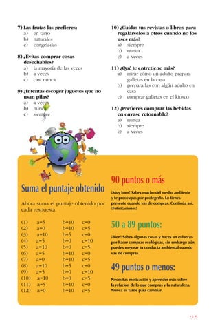 185
7) Las frutas las prefieres:
a) en tarro
b) naturales
c) congeladas
8) ¿Evitas comprar cosas
desechables?
a) la mayoría de las veces
b) a veces
c) casi nunca
9) ¿Intentas escoger juguetes que no
usan pilas?
a) a veces
b) nunca
c) siempre
10) ¿Cuidas tus revistas o libros para
regalárselos a otros cuando no los
uses más?
a) siempre
b) nunca
c) a veces
11) ¿Qué te entretiene más?
a) mirar cómo un adulto prepara
galletas en la casa
b) prepararlas con algún adulto en
casa
c) comprar galletas en el kiosco
12) ¿Prefieres comprar las bebidas
en envase retornable?
a) nunca
b) siempre
c) a veces
Suma el puntaje obtenido
Ahora suma el puntaje obtenido por
cada respuesta.
(1) a=5 b=10 c=0
(2) a=0 b=10 c=5
(3) a=10 b=5 c=0
(4) a=5 b=0 c=10
(5) a=10 b=0 c=5
(6) a=5 b=10 c=0
(7) a=0 b=10 c=5
(8) a=10 b=5 c=0
(9) a=5 b=0 c=10
(10) a=10 b=0 c=5
(11) a=5 b=10 c=0
(12) a=0 b=10 c=5
90 puntos o más
¡Muy bien! Sabes mucho del medio ambiente
y te preocupas por protegerlo. Lo tienes
presente cuando vas de compras. Continúa así.
¡Felicitaciones!
50 a 89 puntos:
¡Bien! Sabes algunas cosas y haces un esfuerzo
por hacer compras ecológicas, sin embargo aún
puedes mejorar tu conducta ambiental cuando
vas de compras.
49 puntos o menos:
Necesitas motivación y aprender más sobre
la relación de lo que compras y la naturaleza.
Nunca es tarde para cambiar.
 