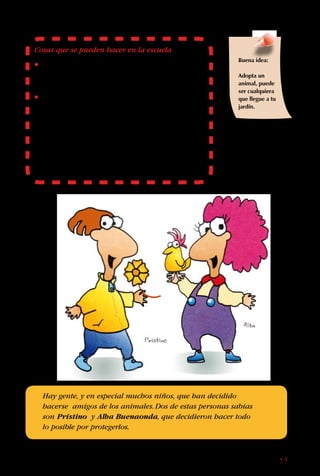 19
Cosas que se pueden hacer en la escuela
• Participen en campañas en defensa de las
ballenas, los zorros, el huemul u otros animales
amenazados.
• Entrevisten a una araña u otro animal.Pídanle al
profesor de castellano desarrollar esta actividad
en su clase.Primero hay que hacer una lista de
preguntas para un animal, sobre sus necesidades
y problemas para sobrevivir.Investiguen las
respuestas y hagan un reportaje con una
entrevista imaginaria a esos animales.Incluyan
dibujos o fotografías.Acuérdense de hacerlo desde
el punto de vista del animal.
Hay gente, y en especial muchos niños, que han decidido
hacerse amigos de los animales.Dos de estas personas sabias
son Prístino y Alba Buenaonda, que decidieron hacer todo
lo posible por protegerlos.
Buena idea:
Adopta un
animal, puede
ser cualquiera
que llegue a tu
jardín.
 