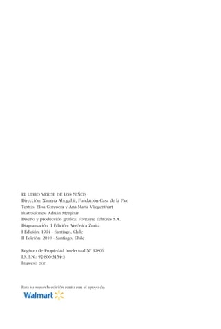 2
EL LIBRO VERDE DE LOS NIÑOS
Dirección: Ximena Abogabir, Fundación Casa de la Paz
Textos: Elisa Corcuera y Ana María Vliegenthart
Ilustraciones: Adrián Menjíbar
Diseño y producción gráfica: Fontaine Editores S.A.
Diagramación II Edición: Verónica Zurita
I Edición: 1994 - Santiago, Chile
II Edición: 2010 - Santiago, Chile
Registro de Propiedad Intelectual Nº 92806
I.S.B.N.: 92-806-3154-3
Impreso por:
Para su segunda edición conto con el apoyo de:
 