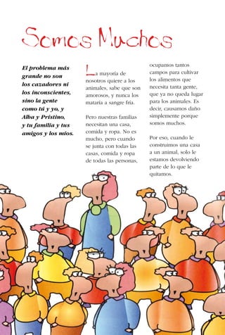 20
Somos Muchos
El problema más
grande no son
los cazadores ni
los inconscientes,
sino la gente
como tú y yo, y
Alba y Prístino,
y tu familia y tus
amigos y los míos.
La mayoría de
nosotros quiere a los
animales, sabe que son
amorosos, y nunca los
mataría a sangre fría.
Pero nuestras familias
necesitan una casa,
comida y ropa. No es
mucho, pero cuando
se junta con todas las
casas, comida y ropa
de todas las personas,
ocupamos tantos
campos para cultivar
los alimentos que
necesita tanta gente,
que ya no queda lugar
para los animales. Es
decir, causamos daño
simplemente porque
somos muchos.
Por eso, cuando le
construimos una casa
a un animal, solo le
estamos devolviendo
parte de lo que le
quitamos.
 
