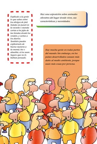 21
Explícale a la gente
lo que sabes sobre
los abrigos de piel.
Instala un panel en
la escuela o manda
cartas a los jefes de
las tiendas donde los
venden, y cartas a
los diarios.
También puedes
explicárselo de
buena manera a
tu mamá, tía o
abuelita, si los usan.
Seguro que no lo
habían pensado.
Hay mucha gente en todas partes
del mundo.Sin embargo, en los
países desarrollados causan más
daño al medio ambiente, porque
usan más cosas por persona.
Haz una exposición sobre animales
silvestres del lugar donde vives, sus
características y necesidades.
 