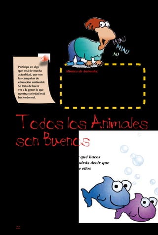 22
Todos los Animales
son Buenos
Haciendo alguna de
las muchas cosas que
te proponemos aquí,
tú puedes ayudar a un
amigo peludo, insecto
o pájaro de tu casa,
barrio, o del país.
Participa en algo
que está de mucha
actualidad, que son
las campañas de
educación ambiental.
Se trata de hacer
ver a la gente lo que
nuestra sociedad está
haciendo mal.
Cuando la gente te pregunte por qué haces
cosas por los animales, tú les podrás decir que
es INJUSTO perseguirlos, porque ellos
también tienen derecho a vivir.
Y si eso no los convence,
diles además que es
TONTO no cuidarlos,
porque todos los animales
tienen su razón de ser y
su utilidad para el ser humano.
Mímica de Animales:
Invita a un grupo de amigos a tu casa.Cada
niño escribirá en un papelito el nombre de un
animal.Cada participante saca un papel.Por
turnos, los jugadores deberán representar al
animal indicado en su hoja, mientras el resto
tiene que adivinar cuál es el animal que el niño
está imitando a través de la mímica.
 