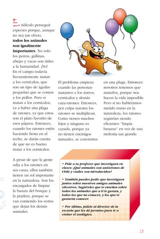 23
Es ridículo perseguir
especies porque, aunque
no sea tan obvio,
todos los animales
son igualmente
importantes. No solo
los perros, gallinas,
abejas y vacas son útiles
a la humanidad. ¡No!
En el campo todavía
frecuentemente matan
a los cernícalos, que
son un tipo de águilas
pequeñas que se comen
a los pollos. Pero si
matan a los cernícalos,
va a haber una plaga
de ratones, ya que estos
son el plato favorito de
esos pájaros. Entonces,
cuando los ratones estén
haciendo fiesta en el
techo, se darán cuenta
de que no es bueno
matar a los cernícalos.
A pesar de que la gente
odia a los ratones en
sus casas, ellos también
tienen un rol importante
en la naturaleza. Son los
encargados de limpiar
la basura del bosque y
la pradera, porque se
van comiendo los restos
que dejan los demás
animales.
El problema empieza
cuando las personas
matamos a los zorros,
cernícalos y demás
caza-ratones. Entonces,
por culpa nuestra los
ratones se multiplican.
Como tienen muchos
hijos y ninguno es
cazado, porque ya
no tienen enemigos
naturales, se convierten
en una plaga. Entonces
nosotros tenemos que
matarlos, porque nos
hacen la vida imposible.
Pero si no hubiéramos
metido mano en la
naturaleza, los ratones
seguirían siendo
eficientes ‘’limpia
basuras‘’ en vez de una
molestia tan grande.
• Pide a tu profesor que investiguen en
clases: ¿Qué animales son autóctonos de
Chile y cuáles son introducidos?
• También puedes pedir que investiguen
juntos sobre nuestros amigos animales
silvestres. Sugiéreles que te enseñen sobre
todos los animales que a ti te gustan, y
todos los que no conoces, y los que te
gustaría conocer.
• Por último, pídele al director de la
escuela que les dé permiso para ir a
visitar el zoológico.
 