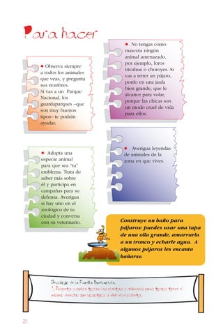 26
Para hacer
• Averigua leyendas
de animales de la
zona en que vives.
• No tengas como
mascota ningún
animal amenazado,
por ejemplo, loros
tricahue o choroyes. Si
vas a tener un pájaro,
ponlo en una jaula
bien grande, que le
alcance para volar,
porque las chicas son
un modo cruel de vida
para ellos.
• Adopta una
especie animal
para que sea “tu”
emblema. Trata de
saber más sobre
él y participa en
campañas para su
defensa. Averigua
si hay uno en el
zoológico de tu
ciudad y conversa
con su veterinario.
• Observa siempre
a todos los animales
que veas, y pregunta
sus nombres.
Si vas a un Parque
Nacional, los
guardaparques –que
son muy buenos
tipos– te podrán
ayudar.
Construye un baño para
pájaros: puedes usar una tapa
de una olla grande, amarrarla
a un tronco y echarle agua. A
algunos pájaros les encanta
bañarse.
Decalogo de la Familia Buenaonda.
1. Respeta y cuida todas las plantas y animales, pues todos tienen el
mismo derecho que nosotros a vivir en el planeta.
 
