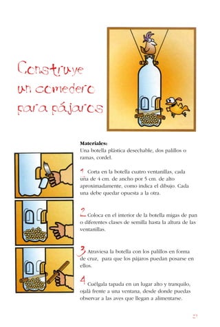 27
Materiales:
Una botella plástica desechable, dos palillos o
ramas, cordel.
Corta en la botella cuatro ventanillas, cada
una de 4 cm. de ancho por 5 cm. de alto
aproximadamente, como indica el dibujo. Cada
una debe quedar opuesta a la otra.
Coloca en el interior de la botella migas de pan
o diferentes clases de semilla hasta la altura de las
ventanillas.
Atraviesa la botella con los palillos en forma
de cruz, para que los pájaros puedan posarse en
ellos.
Cuélgala tapada en un lugar alto y tranquilo,
ojalá frente a una ventana, desde donde puedas
observar a las aves que llegan a alimentarse.
Construye
un comedero
para pajaros
1
2
3
4
 
