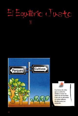 42
Como lo demuestra
el ejemplo de los
colonos, cortar
el bosque tiene
muchos efectos
negativos. Pero
tampoco podemos
prohibir su tala y
decir “¡Basta! Ahora
ya no cortaremos
más árboles”.
o es tan fácil,
porque cada uno de
los millones de seres
humanos que vive en el
planeta quiere un techo,
comida, ropa y, ojalá,
varias comodidades
más, y para obtener
esas cosas muchas
veces hay que cortar
árboles.
Las casas y los muebles
los hacemos de madera.
La leña también nos
sirve para calefaccionar
nuestras casas y dar
energía a muchas
industrias, como las
panaderías.
Por otra parte, en
la vida moderna se
ha hecho necesario
utilizar terrenos que
antes estaban cubiertos
por bosques, para
cultivar productos
como el choclo, la
papa o el trigo. Esos
campos, cada vez más
grandes, son una de las
principales amenazas a
la vegetación nativa de
la Tierra.
Una forma de evitar
que se corten los
árboles es tener un
árbol vivo de Navidad.
Cada año en diciembre
se cortan millones
de pinos para ese
propósito.
 