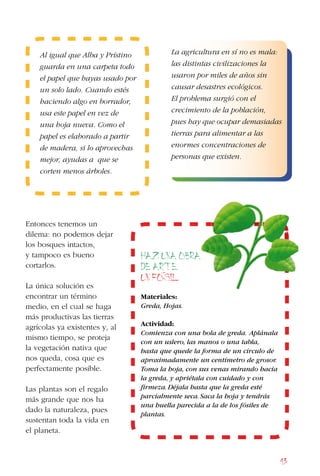 43
Entonces tenemos un
dilema: no podemos dejar
los bosques intactos,
y tampoco es bueno
cortarlos.
La única solución es
encontrar un término
medio, en el cual se haga
más productivas las tierras
agrícolas ya existentes y, al
mismo tiempo, se proteja
la vegetación nativa que
nos queda, cosa que es
perfectamente posible.
Las plantas son el regalo
más grande que nos ha
dado la naturaleza, pues
sustentan toda la vida en
el planeta.
La agricultura en sí no es mala:
las distintas civilizaciones la
usaron por miles de años sin
causar desastres ecológicos.
El problema surgió con el
crecimiento de la población,
pues hay que ocupar demasiadas
tierras para alimentar a las
enormes concentraciones de
personas que existen.
Al igual que Alba y Prístino
guarda en una carpeta todo
el papel que hayas usado por
un solo lado. Cuando estés
haciendo algo en borrador,
usa este papel en vez de
una hoja nueva. Como el
papel es elaborado a partir
de madera, si lo aprovechas
mejor, ayudas a que se
corten menos árboles.
Haz una obra
de arte.
Un fosil
Materiales:
Greda, Hojas.
Actividad:
Comienza con una bola de greda. Aplánala
con un uslero, las manos o una tabla,
hasta que quede la forma de un círculo de
aproximadamente un centímetro de grosor.
Toma la hoja, con sus venas mirando hacia
la greda, y apriétala con cuidado y con
firmeza.Déjala hasta que la greda esté
parcialmente seca.Saca la hoja y tendrás
una huella parecida a la de los fósiles de
plantas.
 