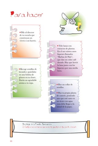 44
Para hacer
• Haz un collar de
semillas.
• Haz tu propia planta
de camote, poniendo
uno que esté sano en
un tiesto con agua
(esta debe llegar a la
mitad de la papa).
• Tiñe lanas con
extractos de plantas.
En el sur existen unos
líquenes llamados
“Barbas de Palo”,
que dan un color café
dorado. Hay que hervir
la lana junto con los
líquenes por una media
hora.
• Recoge semillas de
lavanda y guárdalas
en una bolsita de
género en tu closet.
Darán un agradable
aroma a tu ropa.
• Dile al director
de tu escuela que
construyan un
vivero o un huerto.
Decalogo de la Familia Buenaonda
2. Cultiva las verduras que mas te gusten en tu jardin y balcon
 