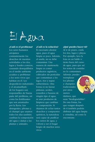 46
¿Cuál es el problema?
Los seres humanos
arrojamos
constantemente los
desechos de nuestras
actividades a los ríos,
lagos y bordes costeros,
causando desequilibrios
en el medio ambiente
acuático y problemas
a los seres vivos que
habitan en él. Los
desperdicios industriales
y el alcantarillado
de los hogares son
responsables de buena
parte del problema, así
como los fertilizantes
que son arrastrados
por la lluvia. Los
detergentes, jabones y
el champú que usamos
todos los días también
cambian la composición
del agua y dañan a las
plantas y animales.
¿Cuál es la solución?
Es necesario ahorrar
agua, pues el agua
limpia es poca. Además,
al usarla, no se debe
contaminar. Una
manera de mantenerla
limpia es comer
productos orgánicos,
cultivados sin pesticidas
que contaminan a los
lagos, ríos y napas
subterráneas. Otra
forma es no lanzar
pinturas, aceites,
remedios o basuras de
ningún tipo al agua,
ni usar productos de
limpieza que cambian
su composición. Si
dejamos de echar tantos
desechos y compuestos
químicos, la naturaleza
será capaz de purificar
los cursos de agua, y
volverá a ser el hogar
limpio de muchos seres
vivos
¿Qué puedes hacer tú?
Al ir de paseo, cuida
los ríos, lagos y playas.
Por ejemplo, lava la
loza en un balde o
tiesto fuera del curso
de agua, para que así
los restos de comidas
no lo contaminen.
Además, puedes
reemplazar
los jabones
y champúes
tradicionales
por otros
menos
dañinos, que
sean “biodegradables”.
De esta forma, los
que vengan después
de ti también podrán
disfrutar del agua limpia
y cristalina, tal como la
encontraste.
El Agua
 