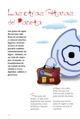 48
Las otras Gitanas
del Planeta
Las gotas de agua
llevan una vida
llena de aventuras
y conocen muchos
lugares. Gracias
al sol y el viento
pueden cambiar
constantemente de
lugar. Además, en
su ciclo de viajes
por el mundo, se
transforman de
un estado al otro,
siendo a veces
líquidas, sólidas o
gaseosas.
ran parte del
tiempo, el agua corre
alegremente por arroyos
transparentes, cruza
montañas y baja por
quebradas.
Al llegar a los valles,
forma ríos que van
hasta un mar, donde las
gotas pueden descansar.
Las gotas que tienen
ganas de seguir su viaje,
se colocan cerca de la
superficie.
G
 