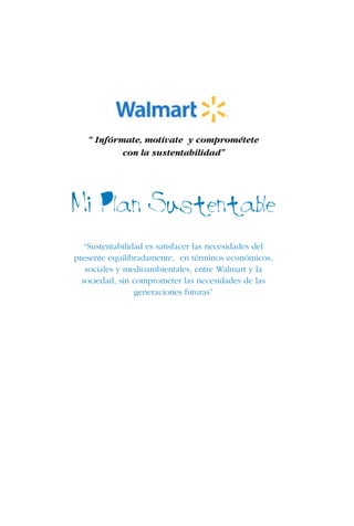 5
“ Infórmate, motívate y comprométete
con la sustentabilidad”
Mi Plan Sustentable
“Sustentabilidad es satisfacer las necesidades del
presente equilibradamente, en términos económicos,
sociales y medioambientales, entre Walmart y la
sociedad, sin comprometer las necesidades de las
generaciones futuras”
 