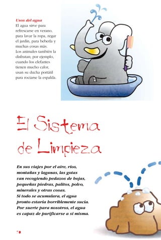 50
Usos del agua
El agua sirve para
refrescarse en verano,
para lavar la ropa, regar
el jardín, para beberla y
muchas cosas más.
Los animales también la
disfrutan; por ejemplo,
cuando los elefantes
tienen mucho calor,
usan su ducha portátil
para rociarse la espalda.
El Sistema
de Limpieza
En sus viajes por el aire, ríos,
montañas y lagunas, las gotas
van recogiendo pedazos de hojas,
pequeñas piedras, palitos, polvo,
minerales y otras cosas.
Si todo se acumulara, el agua
pronto estaría horriblemente sucia.
Por suerte para nosotros, el agua
es capaz de purificarse a sí misma.
 