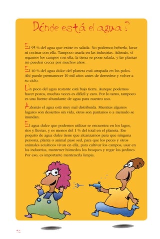 52
El 95 % del agua que existe es salada. No podemos beberla, lavar
ni cocinar con ella. Tampoco usarla en las industrias. Además, si
regamos los campos con ella, la tierra se pone salada, y las plantas
no pueden crecer por muchos años.
El 40 % del agua dulce del planeta está atrapada en los polos.
Ahí puede permanecer 10 mil años antes de derretirse y volver a
su ciclo.
Un poco del agua restante está bajo tierra. Aunque podemos
hacer pozos, muchas veces es difícil y caro. Por lo tanto, tampoco
es una fuente abundante de agua para nuestro uso.
Además el agua está muy mal distribuida. Mientras algunos
lugares son desiertos sin vida, otros son pantanos o a menudo se
inundan.
El agua dulce que podemos utilizar se encuentra en los lagos,
ríos y lluvias, y es menos del 1 % del total en el planeta. Ese
poquito de agua dulce tiene que alcanzarnos para que ninguna
persona, planta o animal pase sed, para que los peces y otros
animales acuáticos vivan en ella, para cultivar los campos, usar en
las industrias, mantener húmedos los bosques y regar los jardines.
Por eso, es importante mantenerla limpia.
Donde esta el agua ?
 