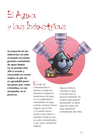 53
Un tipo de
contaminación se
produce cuando las
industrias cambian la
temperatura del agua,
ya sea enfriándola o
calentándola. El agua
caliente contiene menos
oxígeno que la fría,
y el cambio brusco
puede causar daños a
animales acuáticos que
ya están acostumbrados
a una cierta cantidad de
oxígeno.
El Agua
y las Industrias
La mayoría de las
industrias en todo
el mundo necesitan
grandes cantidades
de agua limpia
en su producción.
Allí es usada y
ensuciada en varias
etapas, lo que no
es agradable para
las gotas que, como
Cristalina, se ven
atrapadas en el
proceso.
Algunas fábricas
calientan el agua
al pasarla por su
proceso industrial. En
cambio, para generar
electricidad, se libera
agua fría sobre una
capa superficial
normalmente más tibia.
 