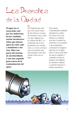 57
Los Desechos
de la Ciudad
El agua no es
ensuciada solo
por las industrias.
En las ciudades
suelen encontrarse
tubos que lanzan
agua de color café
y maloliente a los
ríos. Ellos son
parte del sistema
de alcantarillado,
y son una segunda
gran causa de la
contaminación del
agua.
El líquido que sale
por esos tubos viene
de los baños y cocinas
de nuestras casas. Cada
vez que alguien tira
la cadena del W.C., el
contenido de la taza
desaparece de nuestra
vista, y a veces creemos
que no tenemos que
preocuparnos más del
asunto. Pero eso es
falso.
Esas aguas
contaminadas también
perjudican a todos
los seres vivos que
entran en contacto
con ella. Cuando los
desechos se acumulan
y descomponen,
consumen el oxígeno
que hay en el agua.
Esto es muy malo para
los peces, plantas y
animales acuáticos,
porque sin oxígeno
no pueden respirar,
y muchos mueren o
deben marcharse.
 