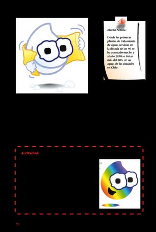 58
El agua contaminada
vuelve a nosotros a
través de los alimentos
regados con ella.
Muchas veces, el agua
que los agricultores
usan para regar sus
verduras tiene las
bacterias, ácidos y
tóxicos que le fueron
agregados en la
ciudad. Las zanahorias,
lechugas y rabanitos
contaminados son
vendidos después,
causando enfermedades
a muchas personas
desprevenidas que no
los desinfectan.
¡Buena Noticia!
Desde las primeras
plantas de tratamiento
de aguas servidas en
la década de los 90 se
ha avanzado mucho y
al año 2010 se tratan
más del 80% de las
aguas de las ciudades
en Chile
Actividad:
Personifica a Cristalina. Cierra los ojos e imagina
que eres Cristalina que va flotando en una nube.
¿Qué lugares puedes ver? ¿En cuál te gustaría
caer? Si caes en un bosque, ¿cómo te sientes? ¿Y
en el río contaminado? Si te encontraras con
los Buenaonda, ¿qué les pedirías? Escribe un
cuento basado en lo que sentiste mientras tenías
los ojos cerrados. Búscale un final triste. Escribe
un final alternativo feliz.
 