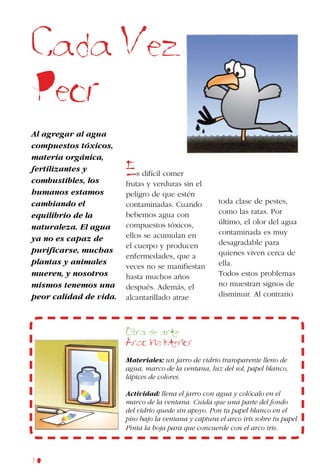 60
Cada Vez
Peor
Al agregar al agua
compuestos tóxicos,
materia orgánica,
fertilizantes y
combustibles, los
humanos estamos
cambiando el
equilibrio de la
naturaleza. El agua
ya no es capaz de
purificarse, muchas
plantas y animales
mueren, y nosotros
mismos tenemos una
peor calidad de vida.
Es difícil comer
frutas y verduras sin el
peligro de que estén
contaminadas. Cuando
bebemos agua con
compuestos tóxicos,
ellos se acumulan en
el cuerpo y producen
enfermedades, que a
veces no se manifiestan
hasta muchos años
después. Además, el
alcantarillado atrae
toda clase de pestes,
como las ratas. Por
último, el olor del agua
contaminada es muy
desagradable para
quienes viven cerca de
ella.
Todos estos problemas
no muestran signos de
disminuir. Al contrario
Obra de arte
Arco iris interior
Materiales: un jarro de vidrio transparente lleno de
agua, marco de la ventana, luz del sol, papel blanco,
lápices de colores.
Actividad: llena el jarro con agua y colócalo en el
marco de la ventana. Cuida que una parte del fondo
del vidrio quede sin apoyo. Pon tu papel blanco en el
piso bajo la ventana y captura el arco iris sobre tu papel.
Pinta la hoja para que concuerde con el arco iris.
 