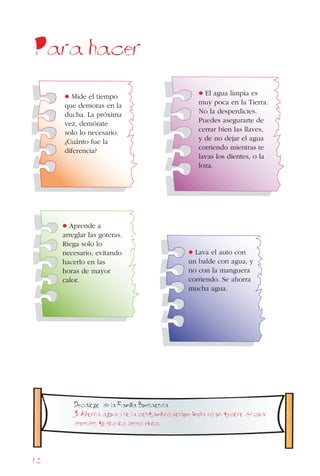 62
Para hacer
• Lava el auto con
un balde con agua, y
no con la manguera
corriendo. Se ahorra
mucha agua.
• El agua limpia es
muy poca en la Tierra.
No la desperdicies.
Puedes asegurarte de
cerrar bien las llaves,
y de no dejar el agua
corriendo mientras te
lavas los dientes, o la
loza.
• Aprende a
arreglar las goteras.
Riega solo lo
necesario, evitando
hacerlo en las
horas de mayor
calor.
• Mide el tiempo
que demoras en la
ducha. La próxima
vez, demórate
solo lo necesario.
¿Cuánto fue la
diferencia?
Decalogo de la Familia Buenaonda
3. Ahorra agua y no la contamines, porque limpia es un tesoro del cual
dependen todos los seres vivos.
 