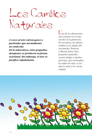 68
Los Cambios
Naturales
A veces al aire entran gases y
partículas que normalmente
no están ahí.
En la naturaleza, estos pequeños
desajustes se producen en forma
ocasional. Sin embargo, el aire se
purifica rápidamente.
Una de las alteraciones
más comunes en el aire
sucede en la primavera.
En esa época, las plantas
estallan en la alegría del
crecimiento, florecen
y liberan polen. Esas
pequeñas partículas
causan alergia a muchas
personas, que estornudan,
les arden los ojos, se les
tapa la nariz y les cuesta
respirar.
 