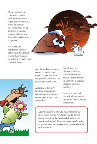 69
El aire también se
contamina con la
pudrición de restos
vegetales, incendios,
arena levantada
por tormentas en el
desierto, y cenizas
y gases tóxicos que
liberan los volcanes en
erupción.
Por suerte, la
naturaleza tiene la
capacidad de limpiar
el aire. Los vientos
mezclan y reparten los
contaminantes.
A la larga, las partículas
como las cenizas se
esparcen por un área
tan grande que ya no se
notan ni causan daño.
Además, la lluvia y
la nieve arrastran los
contaminantes hasta el
suelo, donde quedan
atrapados.
Por último, las
plantas purifican
constantemente el
aire al retirar dióxido
de carbono y agregar
oxígeno fresco a
cambio.
Gracias a este ciclo
natural, el sistema se
mantiene más o menos
balanceado.
La atmósfera fue creada hace millones de
años junto con la formación de la Tierra.
Desde entonces, la cantidad de aire se ha
mantenido igual. No se está generando más,
lo que es una razón poderosa para cuidar lo
que tenemos.
 