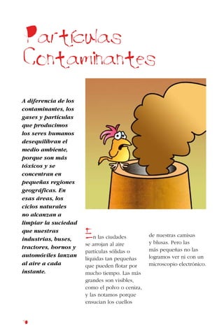 70
A diferencia de los
contaminantes, los
gases y partículas
que producimos
los seres humanos
desequilibran el
medio ambiente,
porque son más
tóxicos y se
concentran en
pequeñas regiones
geográficas. En
esas áreas, los
ciclos naturales
no alcanzan a
limpiar la suciedad
que nuestras
industrias, buses,
tractores, hornos y
automóviles lanzan
al aire a cada
instante.
En las ciudades
se arrojan al aire
partículas sólidas o
líquidas tan pequeñas
que pueden flotar por
mucho tiempo. Las más
grandes son visibles,
como el polvo o ceniza,
y las notamos porque
ensucian los cuellos
de nuestras camisas
y blusas. Pero las
más pequeñas no las
logramos ver ni con un
microscopio electrónico.
Particulas
Contaminantes
 