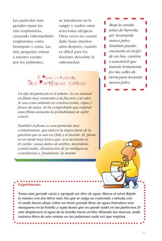 71
Las partículas más
grandes tapan las
vías respiratorias,
causando enfermedades
respiratorias como
bronquitis o asma. Las
más pequeñas entran
a nuestro cuerpo
por los pulmones,
El Plomo y el Asbesto:
Dos Particulas daninas
Un tipo de partícula es el asbesto. Es un mineral
en fibras muy resistentes a la fricción y al calor.
Se usa como aislante en construcciones, ropas y
frenos de autos. Se ha comprobado que respirar
estas fibras aumenta la probabilidad de sufrir
cáncer.
También el plomo es una partícula muy
contaminante, que está en la mayor parte de la
gasolina que se usa en Chile y el mundo. El plomo
es un metal muy tóxico que, si se acumula en
el cuerpo, causa daños al cerebro, desórdenes
conductuales, disminución de la inteligencia,
convulsiones y, finalmente, la muerte.
Moja la vereda
antes de barrerla,
así levantarás
menos polvo.
También puedes
enseñarle al chofer
de un bus, camión
o automóvil que
transite lentamente
por las calles de
tierra para levantar
menos polvo.
se introducen en la
sangre y suelen crear
reacciones alérgicas.
Otras veces no causan
daño hasta muchos
años después, cuando
es difícil para los
doctores descubrir la
enfermedad.
Experimento
Toma una garrafa vacía y agrégale un litro de agua.Marca el nivel.Repite
lo mismo con dos litros más.Sin que se caiga su contenido, colócala con
el cuello hacia abajo sobre un tiesto grande lleno de agua.Introduce una
manguera en la botella y sopla hasta que no quede nada en tus pulmones.El
aire desplazará el agua de la botella hacia arriba.Mirando las marcas, mide
cuántos litros de aire entran en tus pulmones cada vez que respiras.
 