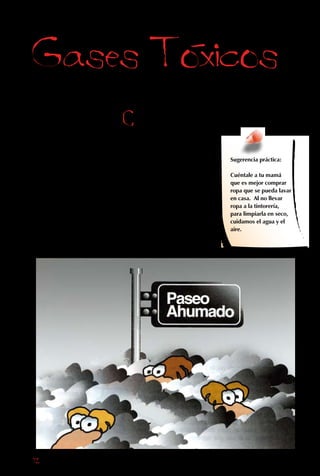 72
También
contaminamos
el aire con gases
de varios tipos
que, a diferencia
de las partículas,
generalmente no se
pueden ver ni oler.
Gases Toxicos
Compuestos de
azufre: cada vez que
quemamos carbón o
petróleo, se liberan gases
de azufre. Irritan los ojos
y los hacen lagrimear. Si
entran en los pulmones,
se combinan con las
partículas y agravan
las enfermedades
respiratorias,
especialmente de niños y
ancianos.
Sugerencia práctica:
Cuéntale a tu mamá
que es mejor comprar
ropa que se pueda lavar
en casa. Al no llevar
ropa a la tintorería,
para limpiarla en seco,
cuidamos el agua y el
aire.
 