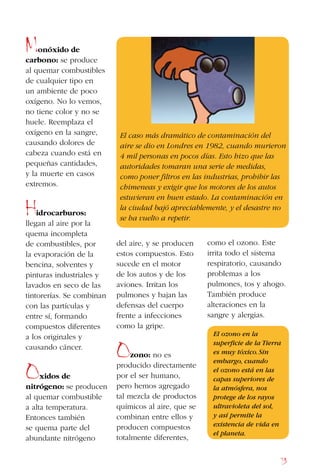 73
Monóxido de
carbono: se produce
al quemar combustibles
de cualquier tipo en
un ambiente de poco
oxígeno. No lo vemos,
no tiene color y no se
huele. Reemplaza el
oxígeno en la sangre,
causando dolores de
cabeza cuando está en
pequeñas cantidades,
y la muerte en casos
extremos.
Hidrocarburos:
llegan al aire por la
quema incompleta
de combustibles, por
la evaporación de la
bencina, solventes y
pinturas industriales y
lavados en seco de las
tintorerías. Se combinan
con las partículas y
entre sí, formando
compuestos diferentes
a los originales y
causando cáncer.
Oxidos de
nitrógeno: se producen
al quemar combustible
a alta temperatura.
Entonces también
se quema parte del
abundante nitrógeno
del aire, y se producen
estos compuestos. Esto
sucede en el motor
de los autos y de los
aviones. Irritan los
pulmones y bajan las
defensas del cuerpo
frente a infecciones
como la gripe.
Ozono: no es
producido directamente
por el ser humano,
pero hemos agregado
tal mezcla de productos
químicos al aire, que se
combinan entre ellos y
producen compuestos
totalmente diferentes,
como el ozono. Este
irrita todo el sistema
respiratorio, causando
problemas a los
pulmones, tos y ahogo.
También produce
alteraciones en la
sangre y alergias.
El ozono en la
superficie de la Tierra
es muy tóxico.Sin
embargo, cuando
el ozono está en las
capas superiores de
la atmósfera, nos
protege de los rayos
ultravioleta del sol,
y así permite la
existencia de vida en
el planeta.
El caso más dramático de contaminación del
aire se dio en Londres en 1982, cuando murieron
4 mil personas en pocos días. Esto hizo que las
autoridades tomaran una serie de medidas,
como poner filtros en las industrias, prohibir las
chimeneas y exigir que los motores de los autos
estuvieran en buen estado. La contaminación en
la ciudad bajó apreciablemente, y el desastre no
se ha vuelto a repetir.
 