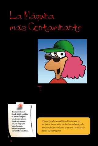 74
Hemos construido
nuestras vidas
y la sociedad
sobre máquinas
que producen
partículas y
gases tóxicos
que contaminan
el aire, el agua y
los suelos. Hoy se
nos hace difícil
imaginar una vida
sin trenes, buses,
aviones y autos,
refrigeradores,
radios, televisores y
calefactores.
La Maquina
mas Contaminante
Todas estas
máquinas, y la
producción de ellas,
ensucian el aire de
alguna manera. Pero
entre ellas, lejos la más
dañina para la salud es
el motor de combustión
interna de los autos,
micros y camiones.
Estos vehículos queman
bencina y petróleo para
mover sus ruedas, y
en el proceso liberan
todas las partículas
y gases que hemos
mencionado.
El convertidor catalítico disminuye en
un 90 % la emisión de hidrocarburo y de
monóxido de carbono, y en un 70 % la de
óxido de nitrógeno.
¡Buenas noticias!
Desde 1993, en Chile
se puede comprar
bencina sin plomo.
Desde ese mismo
año, se exige que
todos los autos
nuevos tengan un
convertidor catalítico.
 