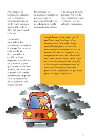 75
Por ejemplo, en
Santiago los vehículos
son responsables
aproximadamente de
un 28 % del polvo en
suspensión, y de un
90 % del monóxido de
carbono.
Una medida
para reducir los
contaminantes arrojados
al aire por los motores
es la instalación
de convertidores
catalíticos. Estos
dispositivos disminuyen
las partículas y gases
que producen los autos.
Además, los autos que
lo tienen solo pueden
usar bencina sin plomo
y así se elimina una
de las partículas más
tóxicas del aire.
Sin embargo, los
convertidores catalíticos
no solucionan el
problema de fondo. No
es suficiente que cada
auto contamine menos,
si la cantidad de autos
aumenta. Por eso, la
mejor solución es evitar
o reducir el uso de
vehículos particulares.
A medida que se hace claro que el
petróleo es una fuente energética
contaminante y limitada, parece
inevitable que pasen de moda los
autos que funcionan con este tipo de
combustible. Por eso, los gobiernos y
compañías automotrices del mundo
han estado desarrollando autos a gas,
electricidad y energía solar, aunque
todavía no pueden competir con los
autos tradicionales en velocidad,
precio ni en la facilidad con que se les
puede recargar combustible.
 