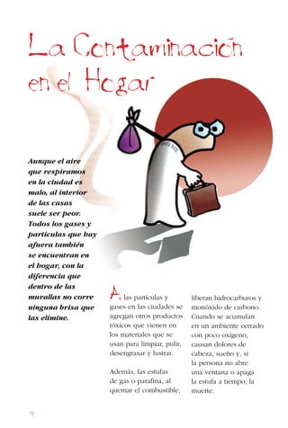 76
Aunque el aire
que respiramos
en la ciudad es
malo, al interior
de las casas
suele ser peor.
Todos los gases y
partículas que hay
afuera también
se encuentran en
el hogar, con la
diferencia que
dentro de las
murallas no corre
ninguna brisa que
las elimine.
La Contaminacion
en el Hogar
Alas partículas y
gases en las ciudades se
agregan otros productos
tóxicos que vienen en
los materiales que se
usan para limpiar, pulir,
desengrasar y lustrar.
Además, las estufas
de gas o parafina, al
quemar el combustible,
liberan hidrocarburos y
monóxido de carbono.
Cuando se acumulan
en un ambiente cerrado
con poco oxígeno,
causan dolores de
cabeza, sueño y, si
la persona no abre
una ventana o apaga
la estufa a tiempo, la
muerte.
 
