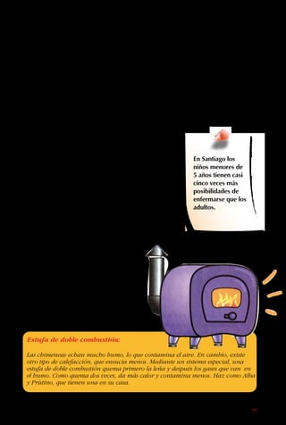 77
Por eso, si en tu casa
se usa una estufa a
parafina, el ideal es
prenderla y apagarla en
el patio, y mantener la
mecha limpia.
Si en la casa hay
fumadores, la
situación es peor.
Ellos inhalan nicotina,
alquitrán, humo y
otros compuestos
que producen daño
en distintas partes
del cuerpo. Por
eso los fumadores
frecuentemente tienen
problemas al corazón,
bronquitis, y se
enferman de cáncer al
pulmón, boca, laringe,
esófago o riñón.
El que fuma no está
dañando solo su propia
salud, sino también la
de todos los miembros
de la familia. Todos los
habitantes de la casa
se están intoxicando.
Por eso, lo menos
que deben hacer los
fumadores es salir a
fumar afuera. Es bueno
decirle a los fumadores
que no lo hagan en
lugares cerrados,
porque muchas veces
no se les ocurre solos.
Cuando la gente de la
edad de tus papás o
tíos empezaron a fumar,
hace veinte o quizás
treinta años, toda la
información sobre los
efectos dañinos del
cigarrillo no se conocía.
Por eso cuando les
pidas que no fumen o
que lo hagan en otra
parte, hazlo en forma
cortés y comprensiva.
En Santiago los
niños menores de
5 años tienen casi
cinco veces más
posibilidades de
enfermarse que los
adultos.
¡Sigue el ejemplo de
los Buenaonda, que no
dejan que nadie fume
en su casa!
Estufa de doble combustión:
Las chimeneas echan mucho humo, lo que contamina el aire. En cambio, existe
otro tipo de calefacción, que ensucia menos. Mediante un sistema especial, una
estufa de doble combustión quema primero la leña y después los gases que van en
el humo. Como quema dos veces, da más calor y contamina menos. Haz como Alba
y Prístino, que tienen una en su casa.
 