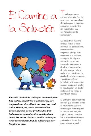 78
En cada ciudad de Chile y el mundo donde
hay autos, industrias o chimeneas, hay
un problema de calidad del aire, del cual
todos somos, en parte, responsables
Todos usamos cosas producidas por
industrias contaminantes, o máquinas
como los autos. Por eso, nadie se escapa
de la responsabilidad de hacer algo por
limpiar el aire.
El Camino a
la Solucion
Todos podemos
aportar algo: dueños de
una empresa, miembros
del gobierno, o personas
comunes y corrientes,
sin más títulos que
ser “amantes de la
naturaleza”.
Las industrias pueden
instalar filtros y otros
sistemas de purificación,
como muchas
empresas que ya han
comenzado a hacerlo.
Por ejemplo, algunas
minas de cobre han
instalado mecanismos
de descontaminación
del aire que permiten
reducir las emisiones de
óxido de azufre, arsénico
y partículas. Como
beneficio adicional, estas
plantas atrapan el azufre,
lo transforman en ácido
sulfúrico y se vende a
muy buen precio.
El gobierno también tiene
mucho que aportar. Tiene
la responsabilidad de
dictar leyes para mejorar
la calidad del aire, de
vigilar que se cumplan
las normas de emisiones,
y de cobrar las multas
cuando corresponde.
 