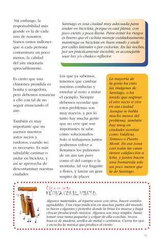 79
Sin embargo, la
responsabilidad más
grande es la de cada
uno de nosotros.
Somos tantos millones
que si cada persona
contaminara un poco
menos, la calidad
del aire mejoraría
apreciablemente.
Es cierto que una
chimenea prendida es
bonita y acogedora,
pero debemos renunciar
a ello con tal de no
seguir ensuciando el
aire.
También es muy
importante que no
usemos nuestros
autos sucios y
ruidosos, cuando no
es necesario. Es más
saludable caminar o
andar en bicicleta, y
así se aprovecha de
descontaminar nuestras
ciudades.
Los que ya sabemos,
tenemos que cambiar
nuestras conductas y
enseñar al resto a imitar
el ejemplo. Siempre
debemos recordar que
estos problemas son
muy nuevos, y por lo
tanto hay mucha gente
que no cree que son
importantes ni sabe
cómo solucionarlos.
Solo si trabajamos juntos
podremos volver a
llenarnos los pulmones
de un aire tan puro
como el del campo o la
montaña, tal vez fragante
a flores, y lanzar un gran
suspiro de placer.
Santiago es una ciudad muy adecuada para
andar en bicicleta, porque es casi plana, con
poco viento y poca lluvia. Para evitar los riesgos
es bueno que el ciclista maneje cuidadosamente,
mantenga su bicicleta en buen estado y ande
por calles laterales o por ciclovías. En las noches,
por ser prácticamente invisible, es aconsejable
usar luz y/o chaleco reflector.
La mayoría de
la gente ha visto
las imágenes de
Santiago, o ha
tenido que respirar
el aire sucio si vive
en esa ciudad.
Aunque se habla
mucho menos del
problema, también
hay smog en
ciudades sureñas
como Valdivia,
Temuco o Puerto
Montt. En esa zona
casi todas las casas
tienen calefacción a
leña, y juntos hacen
una humareda solo
un poco menor que
la de Santiago.
Obra de arte
MUsica con el viento.
Algunos materiales, al toparse unos con otros, hacen sonidos
agradables. Una vieja tradición en muchas partes del mundo
es hacer colgantes y ponerlos donde la brisa los mueva y haga
chocar produciendo música. Algunos son muy simples: basta
tomar una rama pequeña y colgar de ella conchas, trozos
huecos de madera, anillos de metal o cerámica. Cierra los ojos
y escucha la música que produce el viento.
 