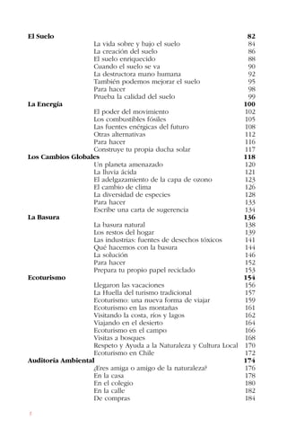 8
El Suelo		 82
La vida sobre y bajo el suelo 84
La creación del suelo 86
El suelo enriquecido 88
Cuando el suelo se va 90
La destructora mano humana 92
También podemos mejorar el suelo 95
Para hacer 98
Prueba la calidad del suelo 99
La Energía		 100
El poder del movimiento 102		
Los combustibles fósiles 105		
Las fuentes enérgicas del futuro 108		
Otras alternativas 112		
Para hacer 116		
Construye tu propia ducha solar 117
Los Cambios Globales 118
Un planeta amenazado 120
La lluvia ácida 121
El adelgazamiento de la capa de ozono 123
El cambio de clima 126
La diversidad de especies 128		
Para hacer 133		
Escribe una carta de sugerencia 134
La Basura		 136
La basura natural 138
Los restos del hogar 139
Las industrias: fuentes de desechos tóxicos 141
Qué hacemos con la basura 144
La solución 146		
Para hacer 152
Prepara tu propio papel reciclado 153
Ecoturismo		 154
Llegaron las vacaciones 156
La Huella del turismo tradicional 157
Ecoturismo: una nueva forma de viajar 159		
Ecoturismo en las montañas 161		
Visitando la costa, ríos y lagos 162
Viajando en el desierto 164
Ecoturismo en el campo 166		
Visitas a bosques 168		
Respeto y Ayuda a la Naturaleza y Cultura Local 170
Ecoturismo en Chile 172
Auditoría Ambiental 174
¿Eres amiga o amigo de la naturaleza? 176
En la casa 178		
En el colegio 180		
En la calle 182		
De compras 184
 