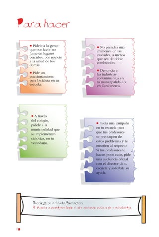 80
Para hacer
• Inicia una campaña
en tu escuela para
que tus profesores
se preocupen de
estos problemas y te
enseñen al respecto.
Si tus profesores te
hacen poco caso, pide
una audiencia oficial
con el director de tu
escuela y solicítale su
ayuda.
• A través
del colegio,
pídele a la
municipalidad que
se implementen
ciclovías, en tu
vecindario.
• No prendas una
chimenea en las
ciudades, a menos
que sea de doble
combustión.
• Denuncia a
las industrias
contaminantes en
tu municipalidad o
en Carabineros.
• Pídele a la gente
que por favor no
fume en lugares
cerrados, por respeto
a la salud de los
demás.
• Pide un
estacionamiento
para bicicleta en tu
escuela.
Decalogo de la familia Buenaonda.
4. Ayuda a mantener limpio el aire andando mas a pie y en bicicleta.
 