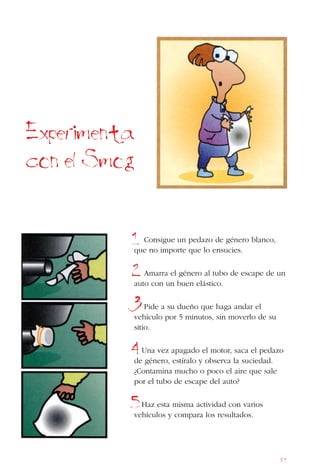 81
Consigue un pedazo de género blanco,
que no importe que lo ensucies.
Amarra el género al tubo de escape de un
auto con un buen elástico.
Pide a su dueño que haga andar el
vehículo por 5 minutos, sin moverlo de su
sitio.
Una vez apagado el motor, saca el pedazo
de género, estíralo y observa la suciedad.
¿Contamina mucho o poco el aire que sale
por el tubo de escape del auto?
Haz esta misma actividad con varios
vehículos y compara los resultados.
Experimenta
con el Smog
1
2
3
4
5
 