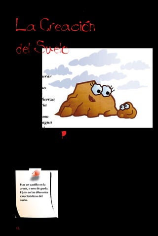 86
La Creacion
del Suelo
Como todos
sabemos, triturar
rocas no es
fácil, y por eso
lo hacen solo
procesos de fuerza
extraordinaria
o de mucha
paciencia, como
el correr del agua
o el soplar del
viento. Pero a
pesar de crearse
tan lentamente,
las rocas molidas
son el componente
principal del suelo.
Por miles y miles
de años seguidos, la
lluvia ha caído sobre
las piedras; el viento
las ha azotado con
arena y otras partículas
pequeñas; los ríos han
corrido sobre ellas, y las
olas han pegado contra
la costa.
Ninguno de estos
procesos tiene fuerza
para romper una piedra
de inmediato. Sin
embargo, las frotan y
empujan unas contra
otras, y de a poco van
sacando los minerales
de su superficie y
limando sus asperezas.
Así, de una roca madre
de gran tamaño se van
desprendiendo trocitos.
La roca molida es llevada
por el viento y el agua
a lugares bajos, como
valles y praderas, donde
se acumula junto con
otros pedazos de roca,
producidos por los
cambios de temperatura.
Haz un castillo en la
arena, o uno de greda.
Fíjate en las diferentes
características del
suelo.
 