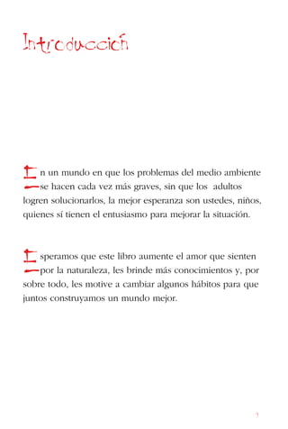 9
Introduccion
En un mundo en que los problemas del medio ambiente
se hacen cada vez más graves, sin que los adultos
logren solucionarlos, la mejor esperanza son ustedes, niños,
quienes sí tienen el entusiasmo para mejorar la situación.
Esperamos que este libro aumente el amor que sienten
por la naturaleza, les brinde más conocimientos y, por
sobre todo, les motive a cambiar algunos hábitos para que
juntos construyamos un mundo mejor.
 