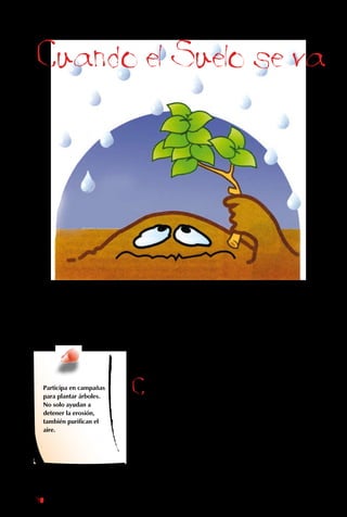 90
Cuando el Suelo se va
El suelo que la naturaleza forma con
paciencia durante miles de años, puede
destruirse en poco tiempo debido a la
erosión, el proceso durante el cual el agua y
el viento arrastran la tierra hasta el mar.
Cuando hay
vegetación, sus raíces
atrapan la tierra y evitan
que sea arrastrada
por el agua. Además,
las ramas y hojas la
protegen contra la
fuerza del viento. En
cambio, en lugares
sin plantas, el suelo
no tiene nada que los
sujete. Entonces, la
lluvia cae con fuerza
sobre él y arrastra sus
partículas por los ríos
hasta el mar.
Participa en campañas
para plantar árboles.
No solo ayudan a
detener la erosión,
también purifican el
aire.
 