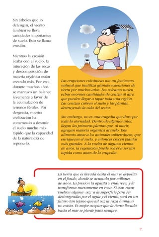 91
Sin árboles que lo
detengan, el viento
también se lleva
cantidades importantes
de suelo. Esto se llama
erosión.
Mientras la erosión
acaba con el suelo, la
trituración de las rocas
y descomposición de
materia orgánica están
creando más. Por eso,
durante muchos años
se mantuvo un balance
levemente a favor de
la acumulación de
terrenos fértiles. Por
desgracia, nuestra
civilización ha
comenzado a destruir
el suelo mucho más
rápido que la capacidad
de la naturaleza de
reponerlo.
Las erupciones volcánicas son un fenómeno
natural que inutiliza grandes extensiones de
tierra por muchos años. Los volcanes suelen
echar enormes cantidades de ceniza al aire,
que pueden llegar a tapar toda una región.
Las cenizas cubren el suelo y las plantas,
destruyendo la vida del sector.
Sin embargo, no es una tragedia que dure por
toda la eternidad. Dentro de algunos años,
llegan las primeras plantas que, al morir,
agregan materia orgánica al suelo. Este
alimento atrae a los animales subterráneos, que
enriquecen el suelo, y entonces crecen plantas
más grandes. A la vuelta de algunos cientos
de años, la vegetación puede volver a ser tan
tupida como antes de la erupción.
La tierra que es llevada hasta el mar se deposita
en el fondo, donde se acumula por millones
de años. La presión la aplasta y endurece, y la
transforma nuevamente en roca. Si esas rocas
vuelven alguna vez a la superficie para ser
desintegradas por el agua y el viento, será en un
futuro tan lejano que tal vez la raza humana
no exista. Es mejor aceptar que la tierra llevada
hasta el mar se pierde para siempre.
 