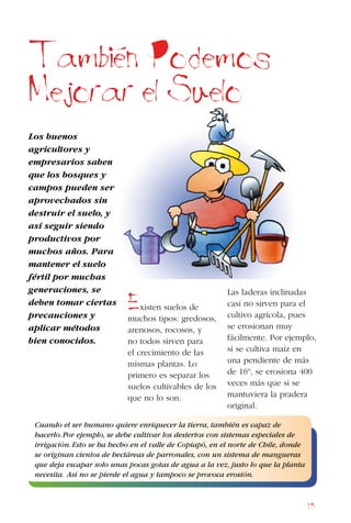 95
Los buenos
agricultores y
empresarios saben
que los bosques y
campos pueden ser
aprovechados sin
destruir el suelo, y
así seguir siendo
productivos por
muchos años. Para
mantener el suelo
fértil por muchas
generaciones, se
deben tomar ciertas
precauciones y
aplicar métodos
bien conocidos.
Tambien Podemos
Mejorar el Suelo
Existen suelos de
muchos tipos: gredosos,
arenosos, rocosos, y
no todos sirven para
el crecimiento de las
mismas plantas. Lo
primero es separar los
suelos cultivables de los
que no lo son.
Las laderas inclinadas
casi no sirven para el
cultivo agrícola, pues
se erosionan muy
fácilmente. Por ejemplo,
si se cultiva maíz en
una pendiente de más
de 16º, se erosiona 400
veces más que si se
mantuviera la pradera
original.
Cuando el ser humano quiere enriquecer la tierra, también es capaz de
hacerlo.Por ejemplo, se debe cultivar los desiertos con sistemas especiales de
irrigación.Esto se ha hecho en el valle de Copiapó, en el norte de Chile, donde
se originan cientos de hectáreas de parronales, con un sistema de mangueras
que deja escapar solo unas pocas gotas de agua a la vez, justo lo que la planta
necesita. Así no se pierde el agua y tampoco se provoca erosión.
 