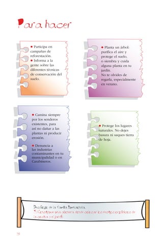 98
Para hacer
• Protege los lugares
naturales. No dejes
basura ni saques tierra
de hoja.
• Planta un árbol:
purifica el aire y
protege el suelo,
o siembra y cuida
alguna planta en tu
jardín.
No te olvides de
regarla, especialmente
en verano.
• Camina siempre
por los senderos
existentes, para
así no dañar a las
plantas ni producir
erosión.
• Denuncia a
las industrias
contaminantes en tu
municipalidad o en
Carabineros.
• Participa en
campañas de
reforestación.
• Informa a la
gente sobre las
diferentes técnicas
de conservación del
suelo.
Decalogo de la familia Buenaonda.
5. Construye una abonera donde colocar los restos organicos de
la cocina y el jardin
 