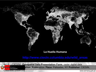 La Huella Humana WCS - (CIESIN) : Geospatial Data Presentation Form : raster digital data  Publication Information :  Publication Place : Palisades, NY  Publisher : CIESIN, Columbia University http://www.ciesin.columbia.edu/wild_areas   