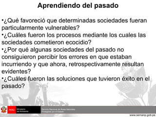Aprendiendo del pasado ¿Qué favoreció que determinadas sociedades fueran particularmente vulnerables? ¿Cuáles fueron los procesos mediante los cuales las sociedades cometieron ecocidio? ¿Por qué algunas sociedades del pasado no consiguieron percibir los errores en que estaban incurriendo y que ahora, retrospectivamente resultan evidentes? ¿Cuáles fueron las soluciones que tuvieron éxito en el pasado? 