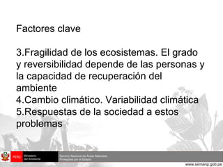 Factores clave Fragilidad de los ecosistemas. El grado y reversibilidad depende de las personas y la capacidad de recuperación del ambiente Cambio climático. Variabilidad climática Respuestas de la sociedad a estos problemas 