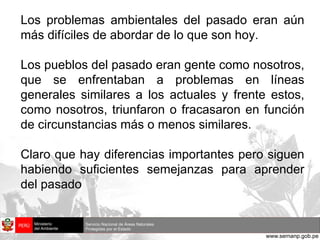 Los problemas ambientales del pasado eran aún más difíciles de abordar de lo que son hoy. Los pueblos del pasado eran gente como nosotros, que se enfrentaban a problemas en líneas generales similares a los actuales y frente estos, como nosotros, triunfaron o fracasaron en función de circunstancias más o menos similares. Claro que hay diferencias importantes pero siguen habiendo suficientes semejanzas para aprender del pasado  